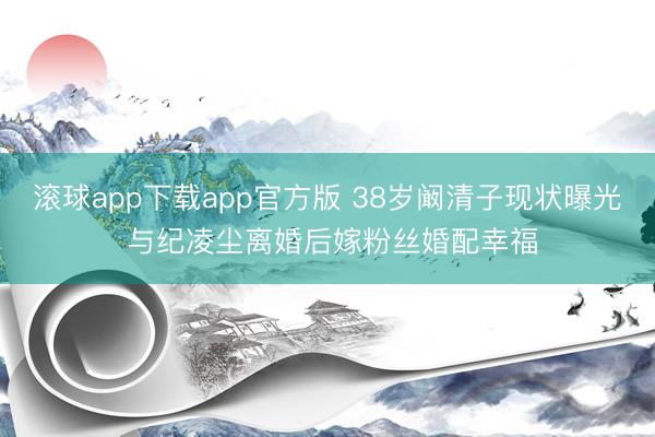 滚球app下载app官方版 38岁阚清子现状曝光 与纪凌尘离婚后嫁粉丝婚配幸福