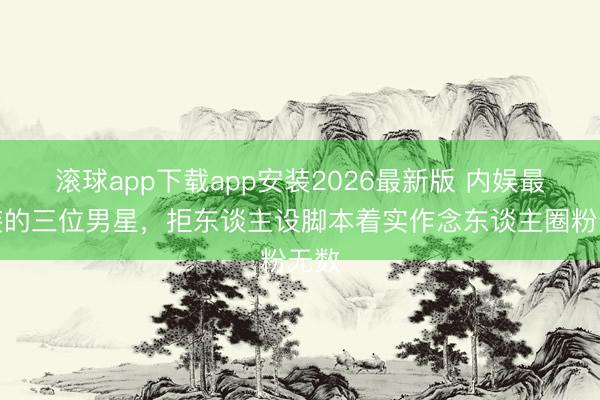 滚球app下载app安装2026最新版 内娱最不装的三位男星，拒东谈主设脚本着实作念东谈主圈粉无数