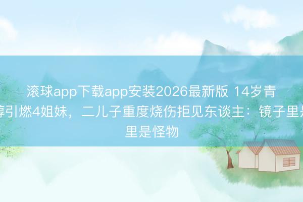滚球app下载app安装2026最新版 14岁青娥乙醇引燃4姐妹，二儿子重度烧伤拒见东谈主：镜子里是怪物