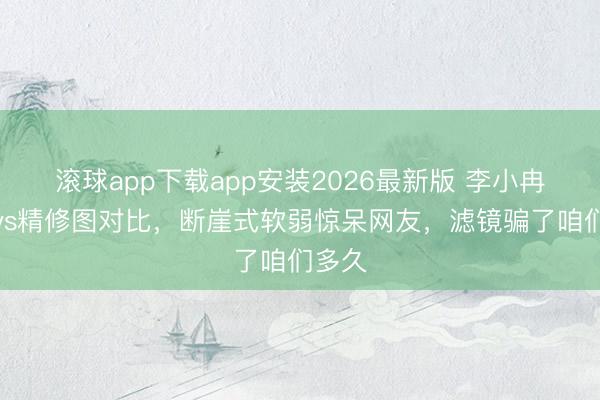滚球app下载app安装2026最新版 李小冉生图vs精修图对比，断崖式软弱惊呆网友，滤镜骗了咱们多久