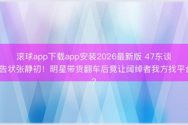 滚球app下载app安装2026最新版 47东谈主告状张静初！明星带货翻车后竟让阔绰者我方找平台？