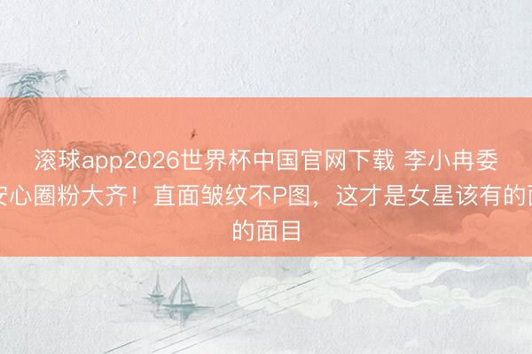 滚球app2026世界杯中国官网下载 李小冉委果安心圈粉大齐！直面皱纹不P图，这才是女星该有的面目