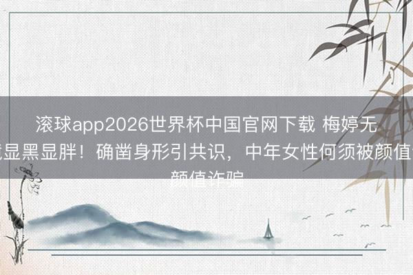 滚球app2026世界杯中国官网下载 梅婷无滤镜显黑显胖！确凿身形引共识，中年女性何须被颜值诈骗