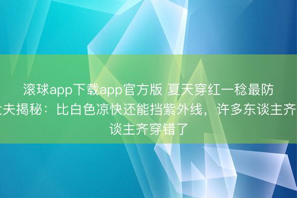 滚球app下载app官方版 夏天穿红一稔最防晒？大夫揭秘：比白色凉快还能挡紫外线，许多东谈主齐穿错了