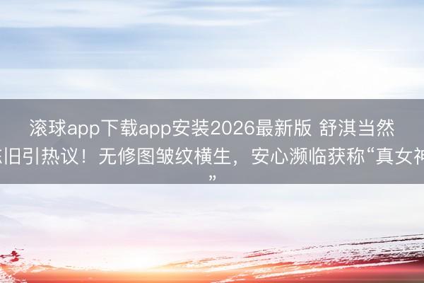 滚球app下载app安装2026最新版 舒淇当然陈旧引热议！无修图皱纹横生，安心濒临获称“真女神”