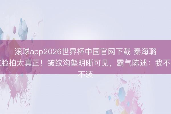 滚球app2026世界杯中国官网下载 秦海璐怼脸拍太真正！皱纹沟壑明晰可见，霸气陈述：我不装