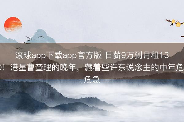 滚球app下载app官方版 日薪9万到月租1300！港星曹查理的晚年，藏着些许东说念主的中年危急