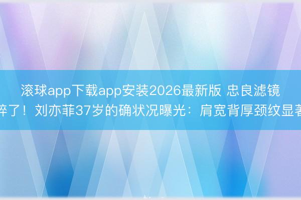 滚球app下载app安装2026最新版 忠良滤镜碎了！刘亦菲37岁的确状况曝光：肩宽背厚颈纹显著