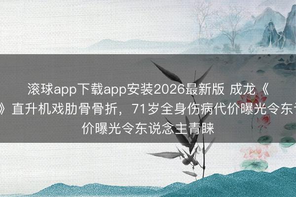 滚球app下载app安装2026最新版 成龙《侦查故事3》直升机戏肋骨骨折，71岁全身伤病代价曝光令东说念主青睐