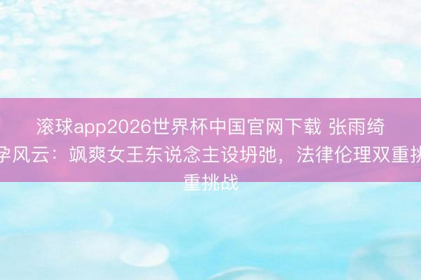 滚球app2026世界杯中国官网下载 张雨绮代孕风云：飒爽女王东说念主设坍弛，法律伦理双重挑战
