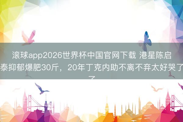 滚球app2026世界杯中国官网下载 港星陈启泰抑郁爆肥30斤，20年丁克内助不离不弃太好哭了
