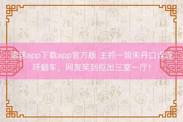 滚球app下载app官方版 主抓一姐朱丹口误连环翻车，网友笑到抠出三室一厅！