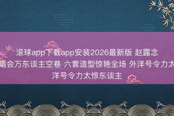 滚球app下载app安装2026最新版 赵露念念泰国演唱会万东谈主空巷 六套造型惊艳全场 外洋号令力太惊东谈主