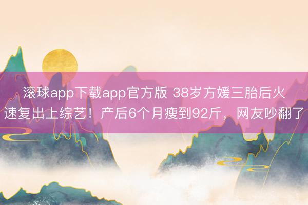 滚球app下载app官方版 38岁方媛三胎后火速复出上综艺！产后6个月瘦到92斤，网友吵翻了