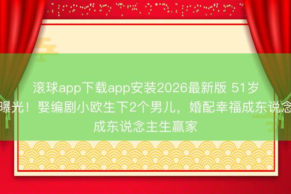 滚球app下载app安装2026最新版 51岁黄渤现状曝光！娶编剧小欧生下2个男儿，婚配幸福成东说念主生赢家