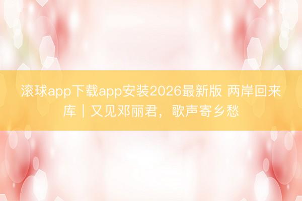 滚球app下载app安装2026最新版 两岸回来库｜又见邓丽君，歌声寄乡愁