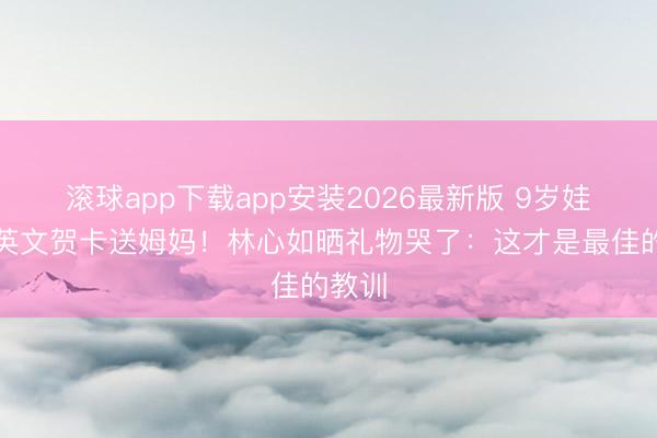 滚球app下载app安装2026最新版 9岁娃写全英文贺卡送姆妈！林心如晒礼物哭了：这才是最佳的教训
