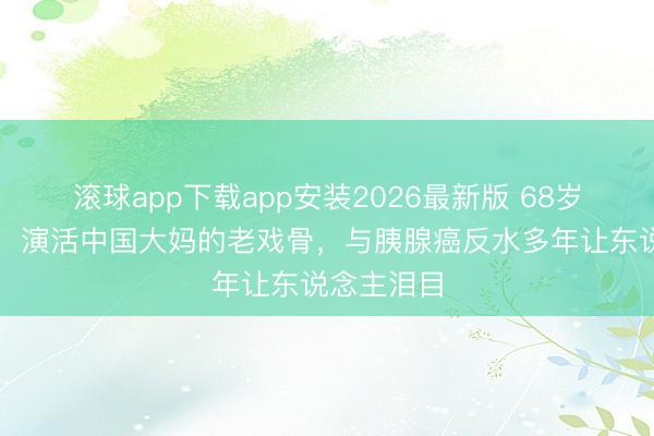 滚球app下载app安装2026最新版 68岁吴妈走了！演活中国大妈的老戏骨，与胰腺癌反水多年让东说念主泪目