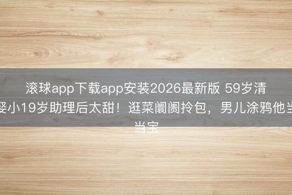 滚球app下载app安装2026最新版 59岁清早娶小19岁助理后太甜！逛菜阛阓拎包，男儿涂鸦他当宝