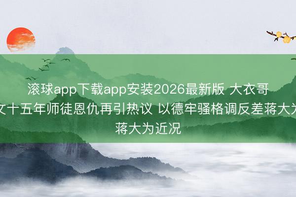 滚球app下载app安装2026最新版 大衣哥朱之文十五年师徒恩仇再引热议 以德牢骚格调反差蒋大为近况