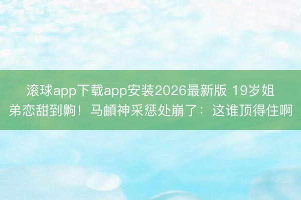 滚球app下载app安装2026最新版 19岁姐弟恋甜到齁！马頔神采惩处崩了：这谁顶得住啊