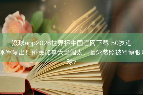 滚球app2026世界杯中国官网下载 50岁港姐季军复出！侨民加拿大当阔太，晒泳装照被骂博眼球？
