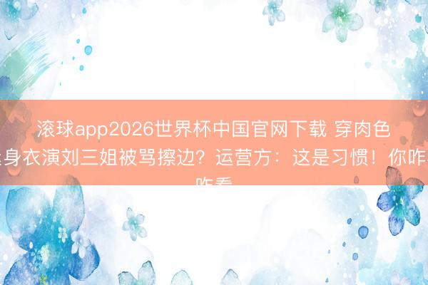滚球app2026世界杯中国官网下载 穿肉色紧身衣演刘三姐被骂擦边？运营方：这是习惯！你咋看