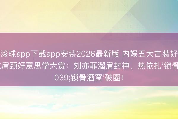 滚球app下载app安装2026最新版 内娱五大古装好意思东谈主肩颈好意思学大赏：刘亦菲溜肩封神，热依扎'锁骨酒窝'破圈！