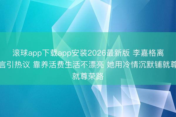 滚球app下载app安装2026最新版 李嘉格离异宣言引热议 靠养活费生活不漂亮 她用冷情沉默铺就尊荣路