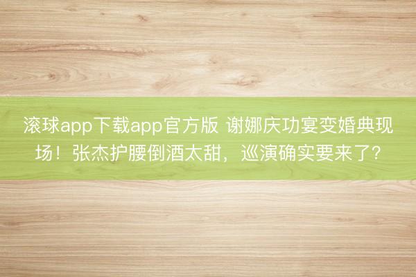 滚球app下载app官方版 谢娜庆功宴变婚典现场！张杰护腰倒酒太甜，巡演确实要来了？