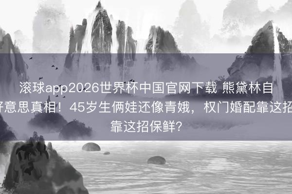 滚球app2026世界杯中国官网下载 熊黛林自曝医好意思真相！45岁生俩娃还像青娥，权门婚配靠这招保鲜？
