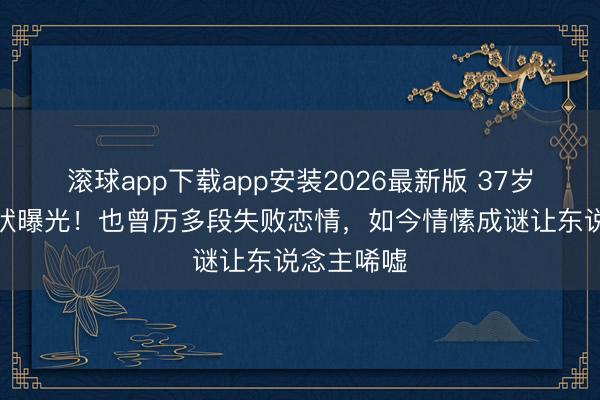 滚球app下载app安装2026最新版 37岁娄艺潇现状曝光！也曾历多段失败恋情，如今情愫成谜让东说念主唏嘘