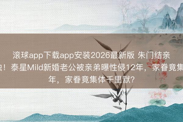 滚球app下载app安装2026最新版 朱门结亲背后的恶浊！泰星Mild新婚老公被亲弟曝性侵12年，家眷竟集体千里默？