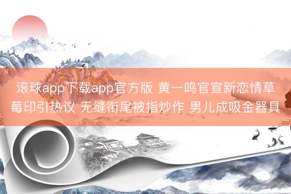 滚球app下载app官方版 黄一鸣官宣新恋情草莓印引热议 无缝衔尾被指炒作 男儿成吸金器具