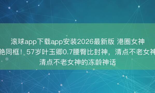 滚球app下载app安装2026最新版 港圈女神时光走廊惊艳同框！57岁叶玉卿0.7腰臀比封神，清点不老女神的冻龄神话
