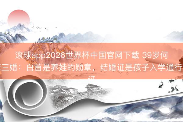 滚球app2026世界杯中国官网下载 39岁何洁三婚：白首是养娃的勋章，结婚证是孩子入学通行证