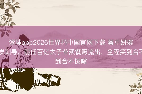 滚球app2026世界杯中国官网下载 蔡卓妍嫁小10岁训导，前任百亿太子爷聚餐照流出，全程笑到合不拢嘴