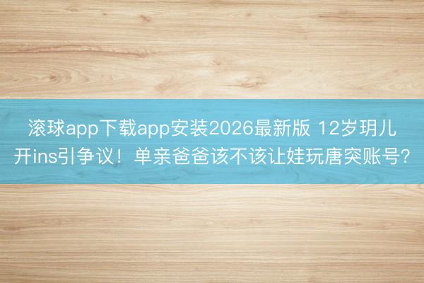 滚球app下载app安装2026最新版 12岁玥儿开ins引争议！单亲爸爸该不该让娃玩唐突账号？