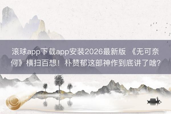 滚球app下载app安装2026最新版 《无可奈何》横扫百想！朴赞郁这部神作到底讲了啥？