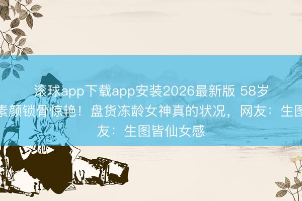 滚球app下载app安装2026最新版 58岁港姐冠军素颜锁骨惊艳！盘货冻龄女神真的状况，网友：生图皆仙女感