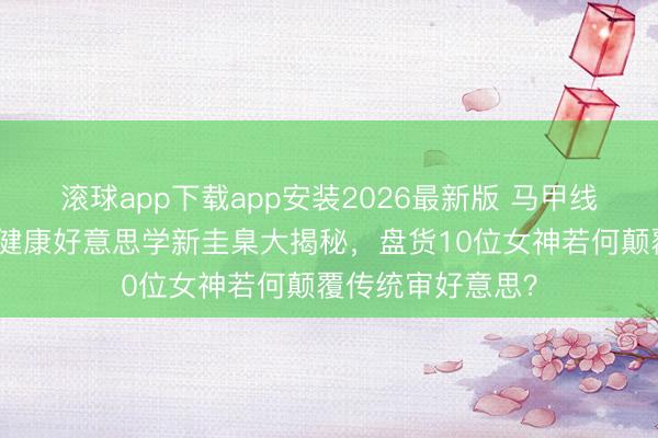 滚球app下载app安装2026最新版 马甲线风暴席卷韩流！健康好意思学新圭臬大揭秘，盘货10位女神若何颠覆传统审好意思？