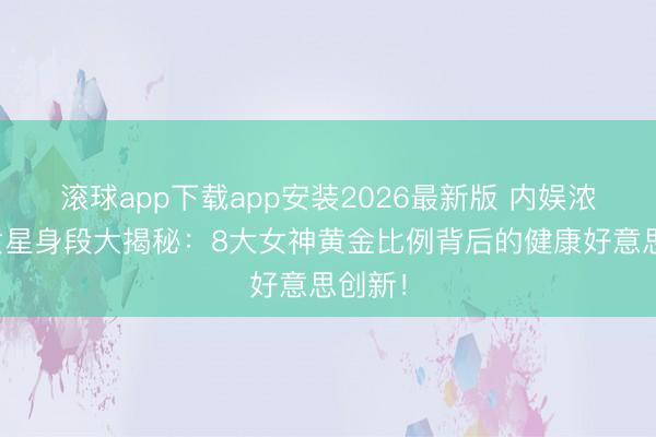 滚球app下载app安装2026最新版 内娱浓颜系女星身段大揭秘：8大女神黄金比例背后的健康好意思创新！