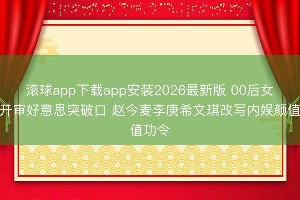 滚球app下载app安装2026最新版 00后女星撕开审好意思突破口 赵今麦李庚希文琪改写内娱颜值功令