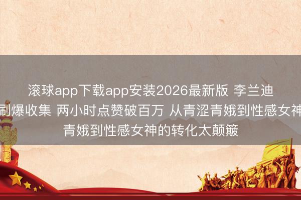 滚球app下载app安装2026最新版 李兰迪日落泳装大片刷爆收集 两小时点赞破百万 从青涩青娥到性感女神的转化太颠簸