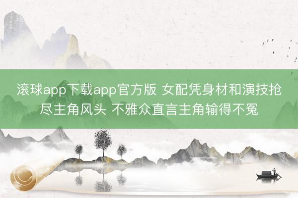滚球app下载app官方版 女配凭身材和演技抢尽主角风头 不雅众直言主角输得不冤