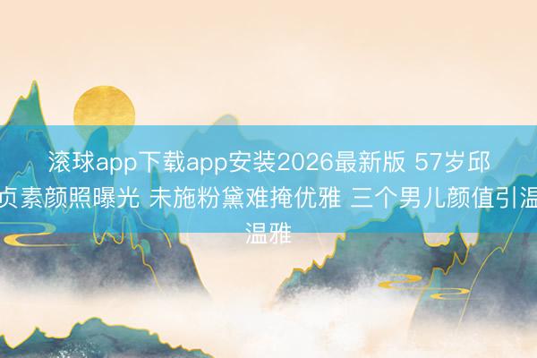 滚球app下载app安装2026最新版 57岁邱淑贞素颜照曝光 未施粉黛难掩优雅 三个男儿颜值引温雅