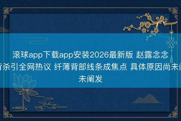 滚球app下载app安装2026最新版 赵露念念薄背杀引全网热议 纤薄背部线条成焦点 具体原因尚未阐发