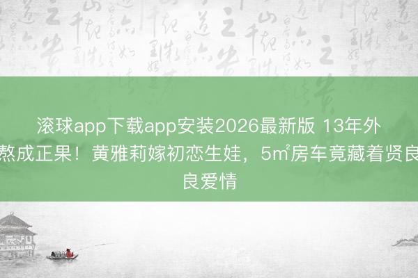 滚球app下载app安装2026最新版 13年外乡恋熬成正果！黄雅莉嫁初恋生娃，5㎡房车竟藏着贤良爱情