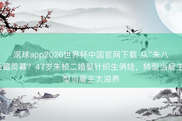 滚球app2026世界杯中国官网下载 从“朱八档”到隐藏荧幕？47岁朱桢二婚娶针织生俩娃，转型当雇主太滋养