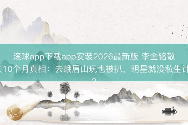 滚球app下载app安装2026最新版 李金铭散失10个月真相：去峨眉山玩也被扒，明星就没私生计?